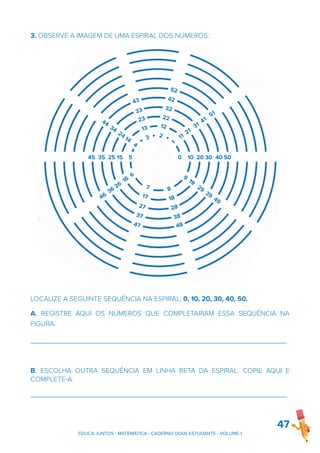 3. OBSERVE A IMAGEM DE UMA ESPIRAL DOS NÚMEROS:
LOCALIZE A SEGUINTE SEQUÊNCIA NA ESPIRAL: 0, 10, 20, 30, 40, 50.
A. REGISTRE AQUI OS NÚMEROS QUE COMPLETARIAM ESSA SEQUÊNCIA NA
FIGURA.
_________________________________________________________________
B. ESCOLHA OUTRA SEQUÊNCIA EM LINHA RETA DA ESPIRAL. COPIE AQUI E
COMPLETE-A.
_________________________________________________________________
47
4
1
11
21
31
41
51
0 10 20 30 40 50
9
19
29
39
49
44
34
24
14
4
45 35 25 15 5
46
36
26
16
6
52
42
32
22
12
2
7
17
27
37
47
43
33
23
13
3
8
18
28
38
48
EDUCA JUNTOS - MATEMÁTICA - CADERNO DO(A) ESTUDANTE - VOLUME 1
 