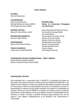 FICHA TÉCNICA
AUTORIA
Ana Ruth Starepravo
COLABORAÇÃO
Maria Fernanda Girardi
Michelle Moreira dos Santos (SEED)
Silvia Regina Darronqui (SEED
REVISÃO TEXTUAL
Maria de Fátima Silveira Jardim
REVISÃO BIBLIOGRÁFICA
Ricardo Hasper (SEED)
DIAGRAMAÇÃO
Marcos André Stamm Borges
PROJETO GRÁFICO
Jocelin Vianna (SEED/ASCOM)
REVISÃO FINAL
Núcleo de Cooperação Pedagógica
com Municípios
Eliane Alves Bernardi Benatto (Coord.)
Ana Carolina Camargo Morello
Ana Paula Mehret
Cleusa Salete dos Santos Curcel
Késiene do Amaral Toledo
Mauricio Pastor dos Santos
Michelle Moreira dos Santos
Michely Torquato Busatta
Renata Aparecida Quani
Ricardo Hasper
Silvia Regina Darronqui
COOPERAÇÃO TÉCNICA INTERNACIONAL - SEED / UNESCO
Denise Estorilho Baganha (SEED)
Meryna Therezinha Juliano Rosa (SEED)
COOPERAÇÃO TÉCNICA
Esta publicação tem a cooperação entre a UNESCO e a Secretaria de Estado da
Educação e do Esporte do Paraná no âmbito da parceria PRODOC 914BRZ1091, cujo
objetivo é trazer soluções inovadoras de gestão da rede pública estadual de educação
do Paraná para a melhoria da aprendizagem dos alunos. As indicações de nomes e a
apresentação do material ao longo desta publicação não implicam a manifestação de
qualquer opinião por parte da UNESCO a respeito da condição jurídica de qualquer
país, território, cidade, região ou de suas autoridades, tampouco da delimitação de suas
fronteiras ou limites. As ideias e opiniões expressas nesta publicação são as dos
autores e não refletem obrigatoriamente as da UNESCO nem comprometem a
Organização.
 