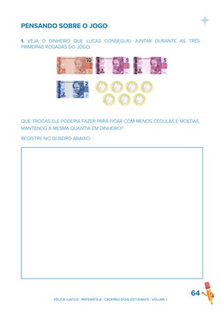PENSANDO SOBRE O JOGO
1. VEJA O DINHEIRO QUE LUCAS CONSEGUIU JUNTAR DURANTE AS TRÊS
PRIMEIRAS RODADAS DO JOGO:
QUE TROCAS ELE PODERIA FAZER PARA FICAR COM MENOS CÉDULAS E MOEDAS,
MANTENDO A MESMA QUANTIA EM DINHEIRO?
REGISTRE NO QUADRO ABAIXO:
64
EDUCA JUNTOS - MATEMÁTICA - CADERNO DO(A) ESTUDANTE - VOLUME 1
 