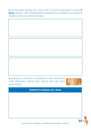 2. NA SEGUNDA RODADA DO JOGO, LARA JÁ TINHA CONSEGUIDO JUNTAR 17
REAIS. MOSTRE TRÊS POSSIBILIDADES DIFERENTES DE FORMAR ESSA QUANTIA
USANDO CÉDULAS E MOEDAS DE REAL:
3. DESENHE AS CÉDULAS OU MOEDAS DE CADA VALOR QUE
VOCÊ PRECISARIA JUNTAR PARA TROCAR POR UMA NOTA
IGUAL A ESSA:
65
SOMENTE MOEDAS DE 1 REAL
EDUCA JUNTOS - MATEMÁTICA - CADERNO DO(A) ESTUDANTE - VOLUME 1
 