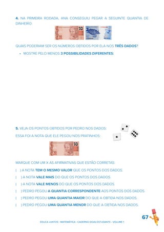 4. NA PRIMEIRA RODADA, ANA CONSEGUIU PEGAR A SEGUINTE QUANTIA DE
DINHEIRO:
QUAIS PODERIAM SER OS NÚMEROS OBTIDOS POR ELA NOS TRÊS DADOS?
• MOSTRE PELO MENOS 3 POSSIBILIDADES DIFERENTES:
5. VEJA OS PONTOS OBTIDOS POR PEDRO NOS DADOS:
ESSA FOI A NOTA QUE ELE PEGOU NOS PRATINHOS:
MARQUE COM UM X AS AFIRMATIVAS QUE ESTÃO CORRETAS:
( ) A NOTA TEM O MESMO VALOR QUE OS PONTOS DOS DADOS.
( ) A NOTA VALE MAIS DO QUE OS PONTOS DOS DADOS.
( ) A NOTA VALE MENOS DO QUE OS PONTOS DOS DADOS.
( ) PEDRO PEGOU A QUANTIA CORRESPONDENTE AOS PONTOS DOS DADOS.
( ) PEDRO PEGOU UMA QUANTIA MAIOR DO QUE A OBTIDA NOS DADOS.
( ) PEDRO PEGOU UMA QUANTIA MENOR DO QUE A OBTIDA NOS DADOS.
67
EDUCA JUNTOS - MATEMÁTICA - CADERNO DO(A) ESTUDANTE - VOLUME 1
 