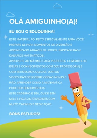OLÁ AMIGUINHO(A)!
EU SOU O EDUQUINHA!
ESTE MATERIAL FOI FEITO ESPECIALMENTE PARA VOCÊ!
PREPARE-SE PARA MOMENTOS DE DIVERSÃO E
APRENDIZADO ATRAVÉS DE JOGOS, BRINCADEIRAS E
DASAFIOS MATEMÁTICOS.
APROVEITE AO MÁXIMO CADA PROPOSTA. COMPARTILHE
IDEIAS E CONHECIMENTOS COM O(A) PROFESSOR(A) E
COM SEUS(SUAS) COLEGAS. JUNTOS
VOCÊS IRÃO DESCOBRIR COISAS NOVAS E
IRÃO APRENDER COMO A MATEMÁTICA
PODE SER BEM DIVERTIDA!
ESTE CADERNO É SEU, CUIDE BEM
DELE E FAÇA AS ATIVIDADES COM
MUITO CARINHO E DEDICAÇÃO.
BONS ESTUDOS!
 