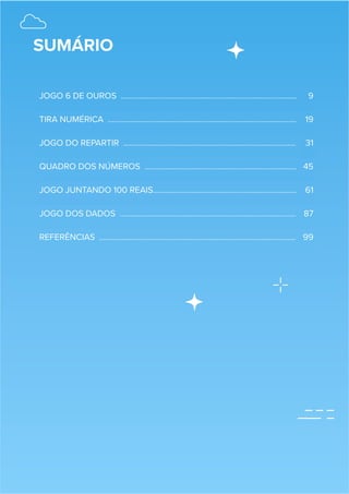 SUMÁRIO
JOGO 6 DE OUROS …………………………………………………………………………… 9
TIRA NUMÉRICA ………………………………………………………………………………… 19
JOGO DO REPARTIR …………………………………………………………………………. 31
QUADRO DOS NÚMEROS ………………………………………………………………… 45
JOGO JUNTANDO 100 REAIS…………………………………………………………….. 61
JOGO DOS DADOS …………………………………………………………………………… 87
REFERÊNCIAS ……………………………………………………………………………………. 99
 