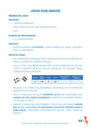 JOGO DOS DADOS
REGRAS DO JOGO
MATERIAIS
• 2 DADOS NUMERADOS
• TABELA PARA REGISTRO DAS JOGADAS (ANEXO)
• LÁPIS
NÚMERO DE PARTICIPANTES
• 2 A 4 JOGADORES(AS).
OBJETIVO
• OBTER EXATAMENTE 10 PONTOS, O MAIOR NÚMERO DE VEZES, LANÇANDO
DOIS OU TRÊS DADOS.
MODO DE JOGAR
• O(A) PRIMEIRO(A) JOGADOR(A) DEVE LANÇAR DOIS DADOS E REGISTRAR NA
TABELA A SOMA DOS NÚMEROS OBTIDOS.
• CASO O TOTAL SEJA 10, REGISTRAR ESSE VALOR NOVAMENTE NA COLUNA
“TOTAL" E MARCAR UM X NA COLUNA REFERENTE AO TERCEIRO DADO,
COMO NO EXEMPLO A SEGUIR:
• PASSA-SE A VEZ PARA O(A) PRÓXIMO(A) JOGADOR(A), QUE REPETIRÁ OS
MESMOS PROCEDIMENTOS;
• CASO A SOMA SEJA UM VALOR DIFERENTE DE 10, O(A) JOGADOR(A) DEVE
LANÇAR UM DOS DADOS NOVAMENTE E REGISTRAR O NÚMERO OBTIDO,
NA COLUNA “3˚ DADO”;
• QUANDO A SOMA DOS DOIS PRIMEIROS DADOS FOR UM NÚMERO MENOR
QUE 10, O(A) JOGADOR(A) IRÁ ADICIONAR O VALOR DO TERCEIRO DADO À
SOMA INICIAL E REGISTRAR O RESULTADO NA COLUNA “TOTAL”, COMO NO
EXEMPLO:
88
EDUCA JUNTOS - MATEMÁTICA - CADERNO DO(A) ESTUDANTE - VOLUME 1
 