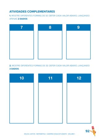 ATIVIDADES COMPLEMENTARES
1. MOSTRE DIFERENTES FORMAS DE SE OBTER CADA VALOR ABAIXO, LANÇANDO
APENAS 2 DADOS:
2. MOSTRE DIFERENTES FORMAS DE SE OBTER CADA VALOR ABAIXO, LANÇANDO
3 DADOS:
92
7 8 9
10 11 12
EDUCA JUNTOS - MATEMÁTICA - CADERNO DO(A) ESTUDANTE - VOLUME 1
 