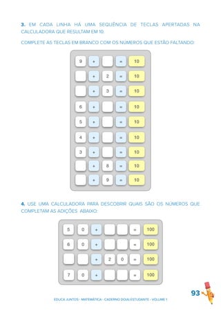 3. EM CADA LINHA HÁ UMA SEQUÊNCIA DE TECLAS APERTADAS NA
CALCULADORA QUE RESULTAM EM 10.
COMPLETE AS TECLAS EM BRANCO COM OS NÚMEROS QUE ESTÃO FALTANDO:
4. USE UMA CALCULADORA PARA DESCOBRIR QUAIS SÃO OS NÚMEROS QUE
COMPLETAM AS ADIÇÕES ABAIXO:
93
9 + = 10
+ 2 = 10
+ 3 = 10
6 + = 10
5 + = 10
4 + = 10
3 + = 10
+ 8 = 10
+ 9 = 10
0 + = 100
0 + = 100
+ 2 0 = 100
0 + = 100
5
6
7
EDUCA JUNTOS - MATEMÁTICA - CADERNO DO(A) ESTUDANTE - VOLUME 1
 