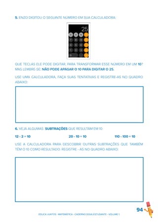 5. ENZO DIGITOU O SEGUINTE NÚMERO EM SUA CALCULADORA:
QUE TECLAS ELE PODE DIGITAR, PARA TRANSFORMAR ESSE NÚMERO EM UM 10?
MAS LEMBRE-SE: NÃO PODE APAGAR O 10 PARA DIGITAR O 25.
USE UMA CALCULADORA, FAÇA SUAS TENTATIVAS E REGISTRE-AS NO QUADRO
ABAIXO:
6. VEJA ALGUMAS SUBTRAÇÕES QUE RESULTAM EM 10:
12 - 2 = 10 20 - 10 = 10 110 - 100 = 10
USE A CALCULADORA PARA DESCOBRIR OUTRAS SUBTRAÇÕES QUE TAMBÉM
TÊM O 10 COMO RESULTADO. REGISTRE - AS NO QUADRO ABAIXO:
94
EDUCA JUNTOS - MATEMÁTICA - CADERNO DO(A) ESTUDANTE - VOLUME 1
 