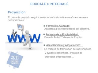 EDUCALÉ e INTEGRALÉ

Proyección
El presente proyecto seguira evolucionando durante este año en tres ejes 
principalmente:

                                   Formación Avanzada:                               
                                 Adaptada a las necesidades del colectivo.  

                                  Aumento de la Empleabilidad:                   
                                 Escuela Taller/ Talleres de Empleo.            


                                   Asesoramiento y apoyo técnico:               
                                 En materia de tramitación de subvenciones
                                  y ayudas económicas, creación de             
                                 proyectos empresariales ...                         
  
 