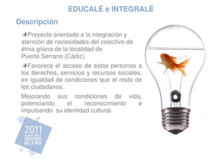 EDUCALÉ e INTEGRALÉ
Descripción
   Proyecto orientado a la integración y
 atención de necesidades del colectivo de
 étnia gitana de la localidad de 
 Puerto Serrano (Cádiz).
   Favorece  el  acceso  de  estas  personas  a 
 los derechos, servicios y recursos sociales, 
 en igualdad de condiciones que el resto de 
 los ciudadanos. 
 Mejorando  sus  condiciones  de  vida, 
 potenciando     el     reconocimiento  e 
 impulsando  su identidad cultural.
 