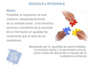 EDUCALÉ e INTEGRALÉ

Misión
Posibilitar la integración de este 
colectivo, independientemente 
de su realidad social,  a los derechos,
servicios y beneficios de la sociedad 
de la información en igualdad de 
condiciones que el resto de los
ciudadanos.

                   Apostando por la  igualdad de oportunidades, 
                       la inclusión social y la diversidad cultural, 
                      como medio de desarrollo e impulso de la 
                                              ciudadanía andaluza.
 