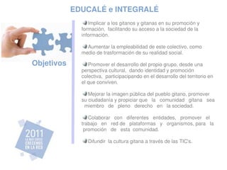 EDUCALÉ e INTEGRALÉ
                   Implicar a los gitanos y gitanas en su promoción y 
                formación,  facilitando su acceso a la sociedad de la 
                información.

                  Aumentar la empleabilidad de este colectivo, como 
                medio de trasformación de su realidad social.

 Objetivos         Promover el desarrollo del propio grupo, desde una 
                perspectiva cultural,  dando identidad y promoción 
                colectiva,  participacipando en el desarrollo del territorio en 
                el que conviven.

                   Mejorar la imagen pública del pueblo gitano, promover 
                su ciudadanía y propiciar que   la   comunidad   gitana   sea 
                  miembro   de   pleno   derecho   en   la sociedad.

                   Colaborar   con   diferentes   entidades,   promover   el   
                trabajo   en   red de   plataformas   y   organismos, para   la  
                 promoción   de   esta  comunidad.

                    Difundir  la cultura gitana a través de las TIC's.
                 
 