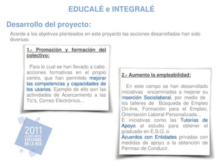 EDUCALÉ e INTEGRALÉ

Desarrollo del proyecto:
 Acorde a los objetivos planteados en este proyecto las acciones desarrolladas han sido 
 diversas:

        1.­  Promoción  y  formación  del 
        colectivo:

          Para lo cual se han llevado a cabo  
        acciones  formativas  en  el  propio 
                                                   2.­ Aumento la empleabilidad:
        centro,  que  han  permitido  mejorar 
        las competencias y capacidades de 
                                                       En  este  campo  se  han  desarrollado 
        los usarios. Ejemplo de ello son las 
                                                   iniciativas    encaminadas  a  mejorar  su 
        actividades  de  Acercamiento  a  las 
                                                   Inserción  Sociolaboral,  por  medio  de   
        Tic's, Correo Electrónico...
                                                   los  talleres  de    Búsqueda  de  Empleo 
                                                   On­line,  Formación  para  el  Empleo, 
                                                   Orientación Laboral Personalizada...
                                                   E  iniciativas  como  las  Tutorías  de 
                                                   Apoyo  al  estudio  para  obtener  el 
                                                   graduado en E.S.O, o
                                                   Acuerdos  con  Entidades  privadas  con 
                                                   medidas  de  apoyo  a  la  obtención  de 
                                                   Permiso de Conducir.
 