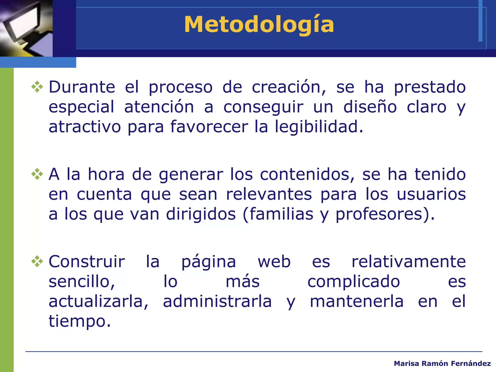 Metodología

 Durante el proceso de creación, se ha prestado
  especial atención a conseguir un diseño claro y
  atractivo para favorecer la legibilidad.

 A la hora de generar los contenidos, se ha tenido
  en cuenta que sean relevantes para los usuarios
  a los que van dirigidos (familias y profesores).

 Construir la página web es relativamente
  sencillo,     lo     más      complicado    es
  actualizarla, administrarla y mantenerla en el
  tiempo.

                                          Marisa Ramón Fernández
 