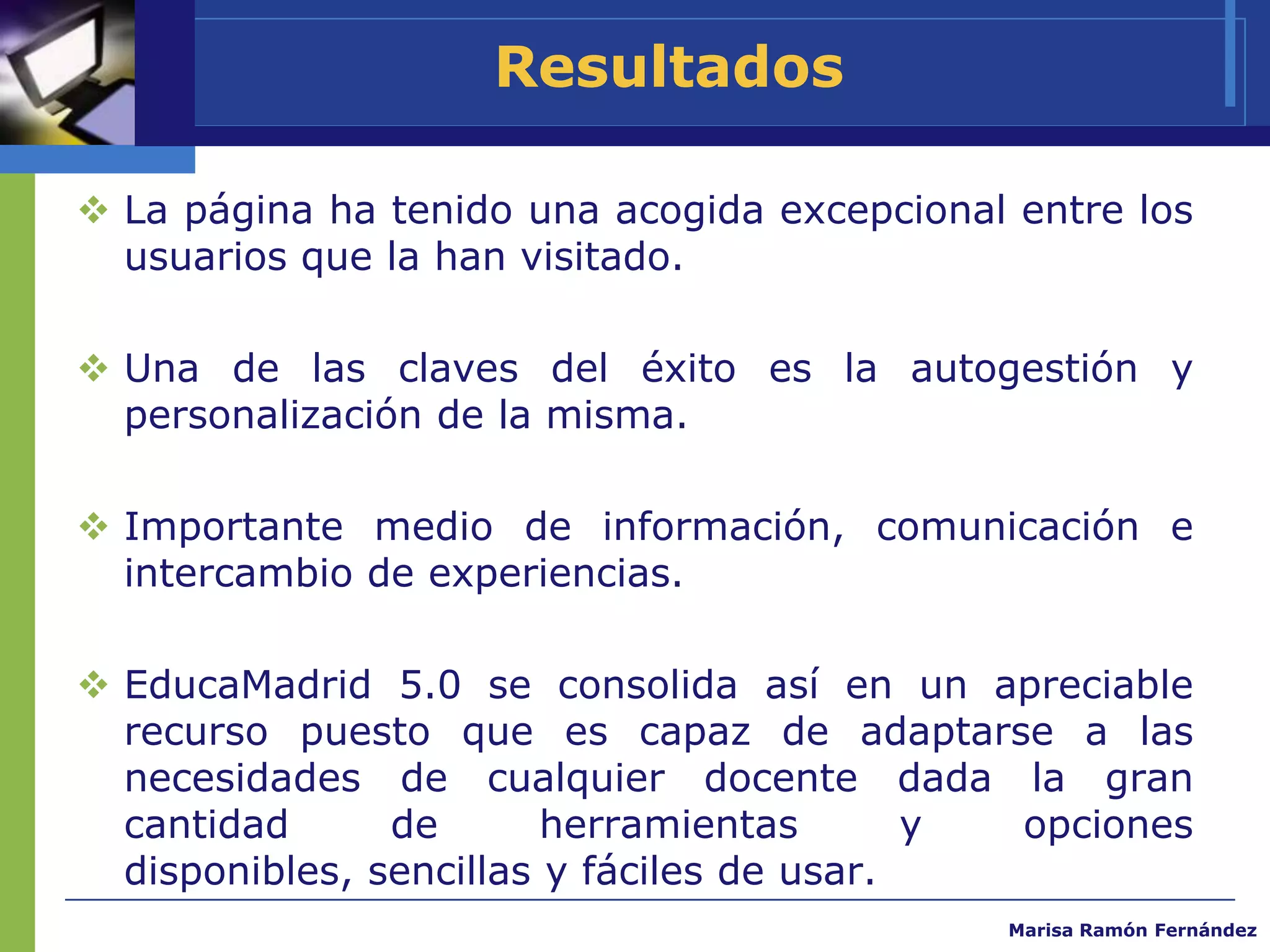 Resultados

 La página ha tenido una acogida excepcional entre los
  usuarios que la han visitado.

 Una de las claves del éxito es la autogestión y
  personalización de la misma.

 Importante medio de información, comunicación e
  intercambio de experiencias.

 EducaMadrid 5.0 se consolida así en un apreciable
  recurso puesto que es capaz de adaptarse a las
  necesidades de cualquier docente dada la gran
  cantidad      de       herramientas       y opciones
  disponibles, sencillas y fáciles de usar.
                                             Marisa Ramón Fernández
 