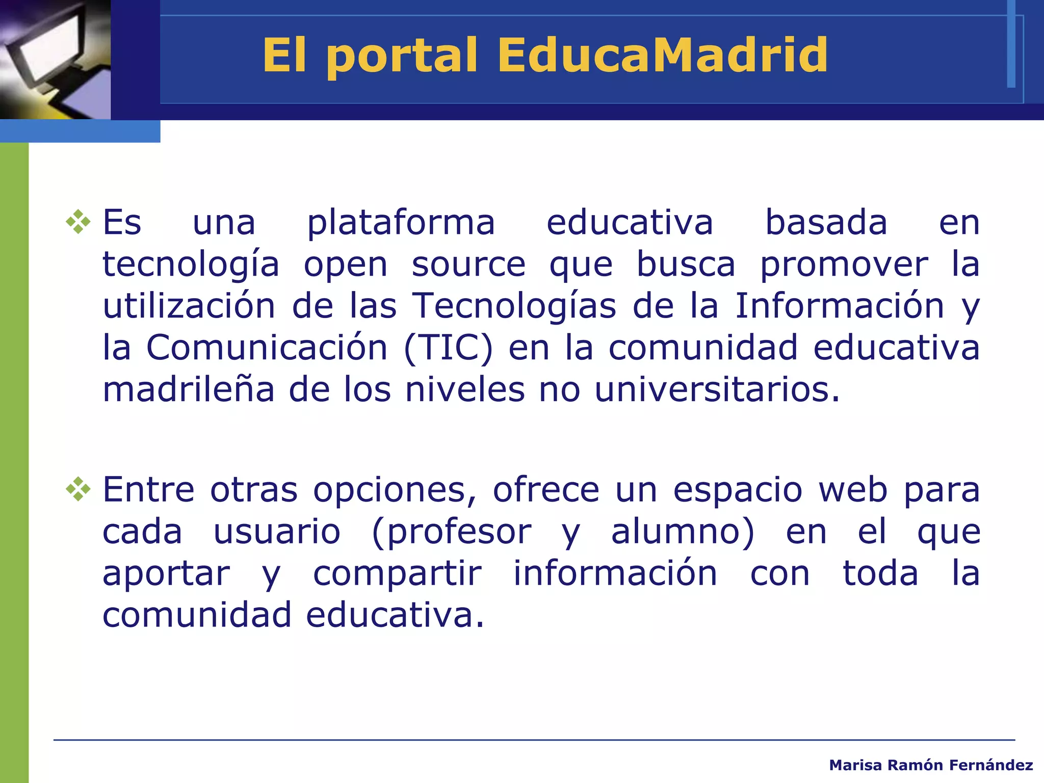 El portal EducaMadrid


 Es una plataforma educativa basada en
  tecnología open source que busca promover la
  utilización de las Tecnologías de la Información y
  la Comunicación (TIC) en la comunidad educativa
  madrileña de los niveles no universitarios.

 Entre otras opciones, ofrece un espacio web para
  cada usuario (profesor y alumno) en el que
  aportar y compartir información con toda la
  comunidad educativa.



                                           Marisa Ramón Fernández
 