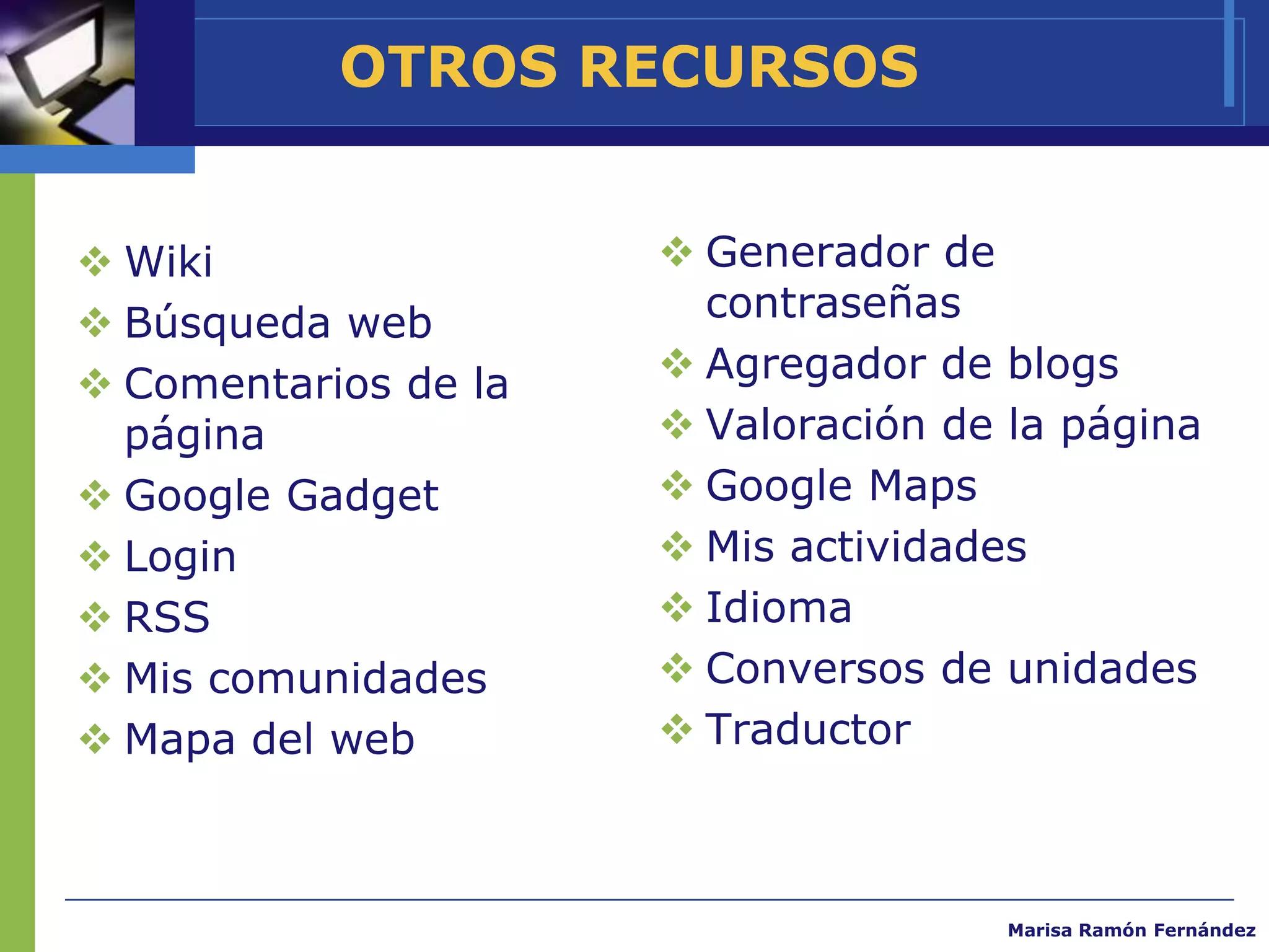 OTROS RECURSOS


 Wiki                 Generador de
 Búsqueda web          contraseñas
 Comentarios de la    Agregador de blogs
  página               Valoración de la página
 Google Gadget        Google Maps
 Login                Mis actividades
 RSS                  Idioma
 Mis comunidades      Conversos de unidades
 Mapa del web         Traductor



                                      Marisa Ramón Fernández
 
