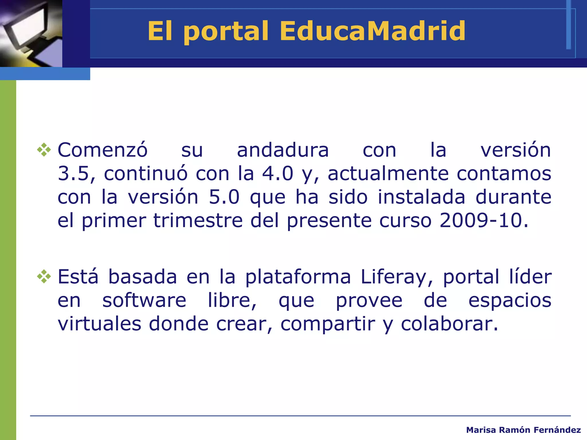 El portal EducaMadrid



 Comenzó      su   andadura     con    la  versión
  3.5, continuó con la 4.0 y, actualmente contamos
  con la versión 5.0 que ha sido instalada durante
  el primer trimestre del presente curso 2009-10.

 Está basada en la plataforma Liferay, portal líder
  en software libre, que provee de espacios
  virtuales donde crear, compartir y colaborar.




                                           Marisa Ramón Fernández
 