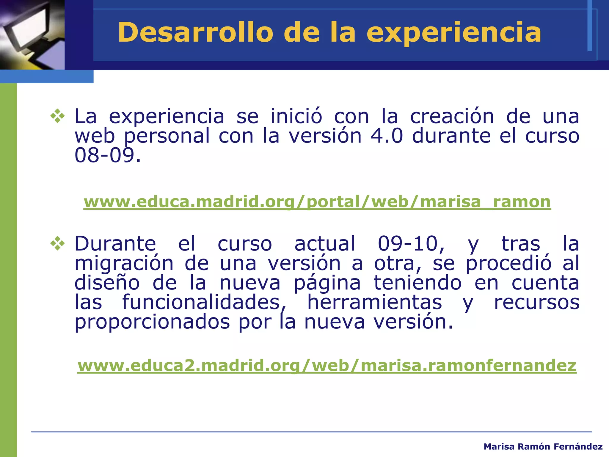 Desarrollo de la experiencia


 La experiencia se inició con la creación de una
  web personal con la versión 4.0 durante el curso
  08-09.

   www.educa.madrid.org/portal/web/marisa_ramon

 Durante el curso actual 09-10, y tras la
  migración de una versión a otra, se procedió al
  diseño de la nueva página teniendo en cuenta
  las funcionalidades, herramientas y recursos
  proporcionados por la nueva versión.

  www.educa2.madrid.org/web/marisa.ramonfernandez



                                        Marisa Ramón Fernández
 