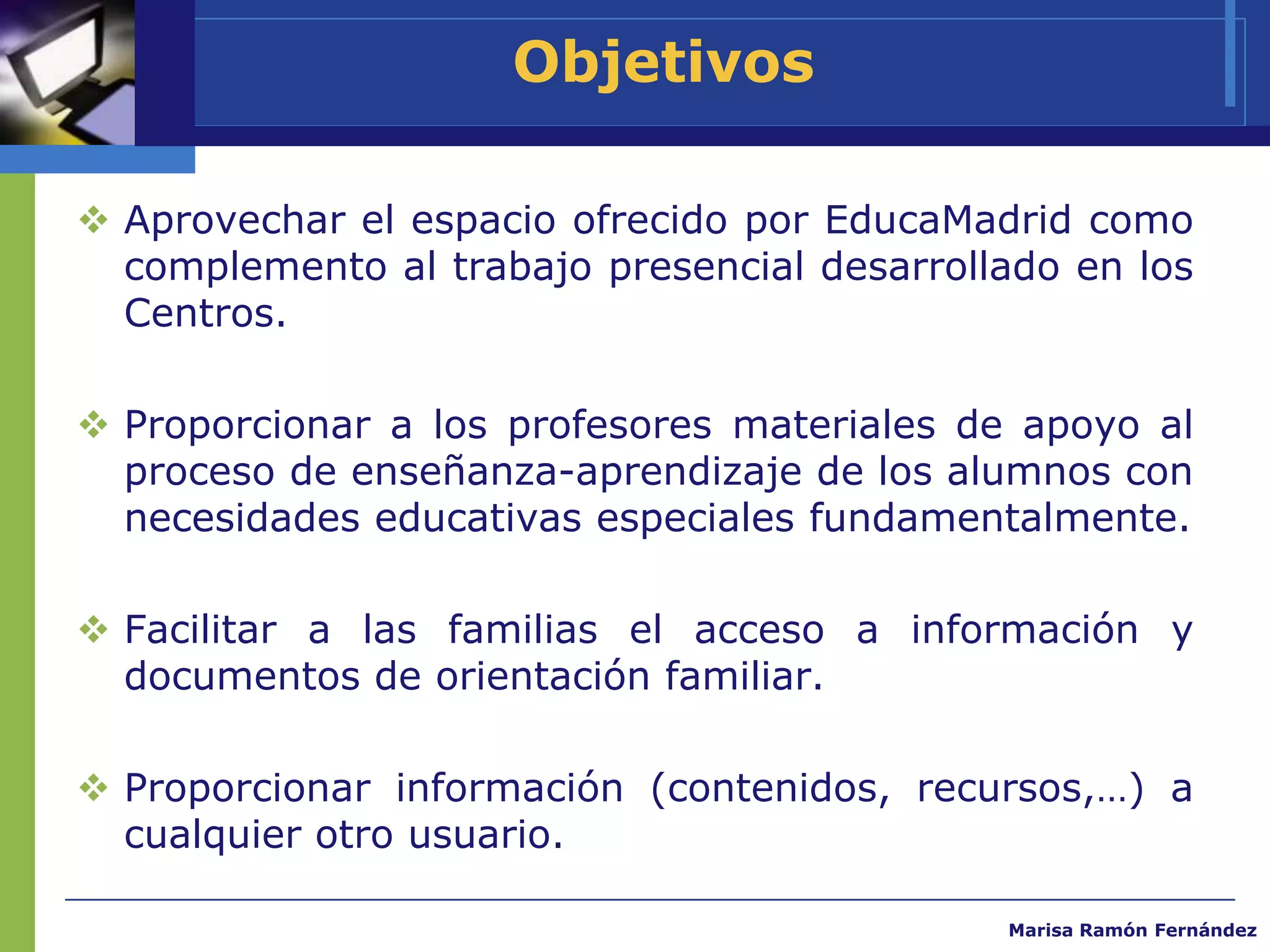 Objetivos

 Aprovechar el espacio ofrecido por EducaMadrid como
  complemento al trabajo presencial desarrollado en los
  Centros.

 Proporcionar a los profesores materiales de apoyo al
  proceso de enseñanza-aprendizaje de los alumnos con
  necesidades educativas especiales fundamentalmente.

 Facilitar a las familias el acceso a información y
  documentos de orientación familiar.

 Proporcionar información (contenidos, recursos,…) a
  cualquier otro usuario.

                                             Marisa Ramón Fernández
 