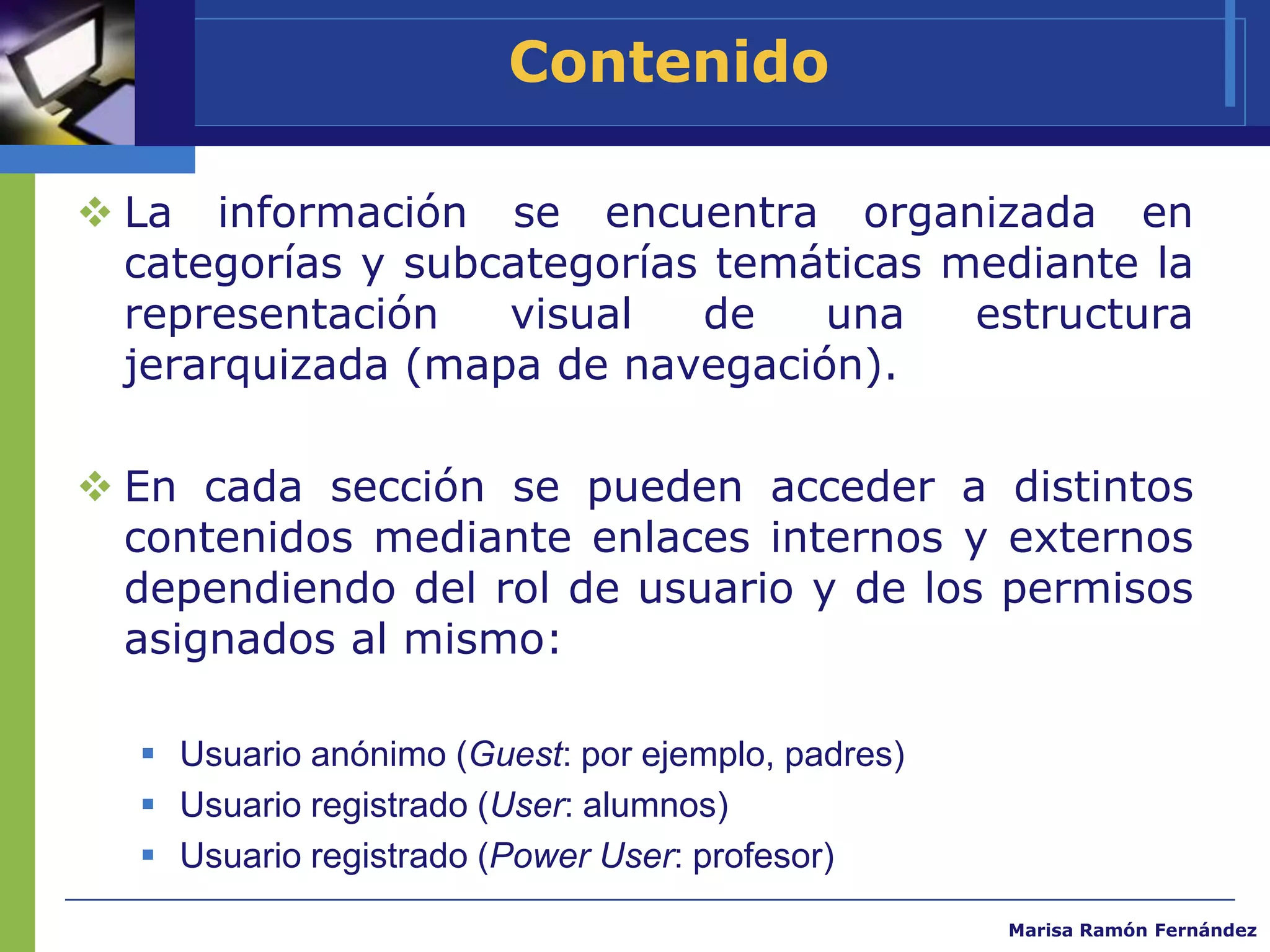 Contenido

 La información se encuentra organizada en
  categorías y subcategorías temáticas mediante la
  representación   visual   de   una    estructura
  jerarquizada (mapa de navegación).

 En cada sección se pueden acceder a distintos
  contenidos mediante enlaces internos y externos
  dependiendo del rol de usuario y de los permisos
  asignados al mismo:

   Usuario anónimo (Guest: por ejemplo, padres)
   Usuario registrado (User: alumnos)
   Usuario registrado (Power User: profesor)
                                                   Marisa Ramón Fernández
 