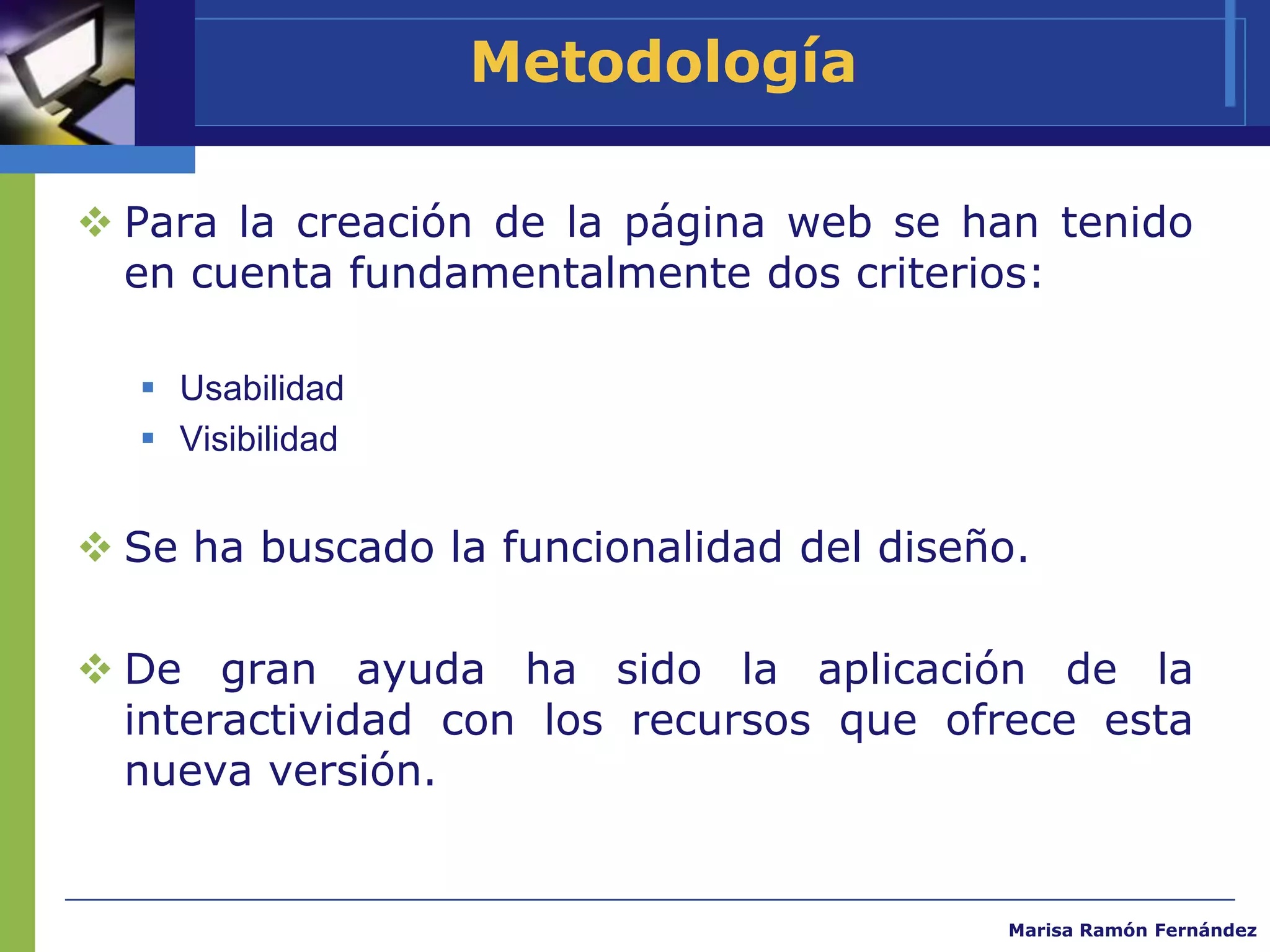 Metodología

 Para la creación de la página web se han tenido
  en cuenta fundamentalmente dos criterios:

   Usabilidad
   Visibilidad


 Se ha buscado la funcionalidad del diseño.

 De gran ayuda ha sido la aplicación de la
  interactividad con los recursos que ofrece esta
  nueva versión.


                                          Marisa Ramón Fernández
 