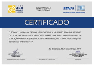 O SENAI-RJ certifica que FABIANA HENRIQUES DA SILVA RIBEIRO filho(a) de ANTONIO
DA SILVA GODINHO e LETI HENRIQUES BARRETO DA SILVA concluiu o curso de
EDUCAÇÃO AMBIENTAL (EAD) em 26/08/2014 realizado pelo SENAI-RJ/NUCED Registro
de matrícula nº 87 livro nº 67 .
Rio de Janeiro, 16 de Setembro de 2014
 