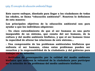 1969. El concepto de educación ambiental Stapp
Este nuevo enfoque, diseñado para llegar a los ciudadanos de todas
las edades, se llama “educación ambiental”. Nosotros lo definimos
de esta manera:
Los principales objetivos de la educación ambiental son para
ayudar a que los individuos adquieran:
- Un claro entendimiento de que el ser humano es una parte
inseparable de un sistema, que consta del ser humano, de la
cultura y del medio ambiente biofísico, y que el ser humano tiene
la capacidad de alterar las relaciones de este sistema…
- Una comprensión de los problemas ambientales biofísicos que
enfrenta el ser humano, cómo estos problemas pueden ser
resueltos y la responsabilidad de la ciudadanía y del gobierno para
trabajar en su solución.
- Actitudes de preocupación por la calidad del medio ambiente
biofísico que motiven la voluntad de la ciudadanía para participar
en la solución de los problemas del medio ambiente biofísico.
 