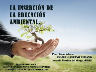 LA INSERCIÓN DE
     LA EDUCACIÓN
     AMBIENTAL.




                                        Por: Especialista.
                                            ISABEL CASTAÑO URBANO
                                        Área de Gestión del riesgo -PRAE
           II SEMESTRE. P.F.C.
INSTITUCIÓN EDUCATIVA NORMAL SUPERIOR
  “ENRIQUE VALLEJO” DE TIERRADENTRO
 