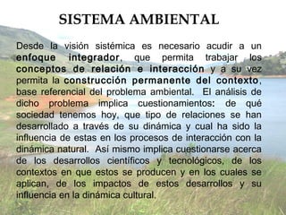 SISTEMA AMBIENTAL
Desde la visión sistémica es necesario acudir a un
enfoque integrador, que permita trabajar los
conceptos de relación e interacción y a su vez
permita la construcción permanente del contexto ,
base referencial del problema ambiental. El análisis de
dicho problema implica cuestionamientos: de qué
sociedad tenemos hoy, que tipo de relaciones se han
desarrollado a través de su dinámica y cual ha sido la
influencia de estas en los procesos de interacción con la
dinámica natural. Así mismo implica cuestionarse acerca
de los desarrollos científicos y tecnológicos, de los
contextos en que estos se producen y en los cuales se
aplican, de los impactos de estos desarrollos y su
influencia en la dinámica cultural.
 