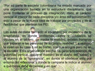 “Por su parte la escuela colombiana ha estado marcada por
una organización basada en la estructura disciplinaria, que
pone fronteras al proceso de integración, dado el carácter
vertical al interior de cada disciplina y/o área del conocimiento,
esto a pesar de la nueva idea de trabajar por proyectos y de la
flexibilidad que plantean los PEI.

Las aulas de clase han sido el escenario por excelencia de la
enseñanza, en donde problemas reales y cotidianos se
dibujan en el tablero, no media la realidad, existen fronteras
que separan a las personas de su propia realidad. La realidad
la viven en su casa o en su barrio, con sus amigos pero no en
la escuela. Esta organización escolar ha generado relación de
autoridad vertical, donde el maestro es el dueño del “saber” y
el alumno de la “ignorancia”, en donde el obedecer esta por
encima del reflexionar y donde la campana le indica al alumno
a que horas debe de pensar y en que”
 
