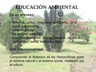 EDUCACIÓN AMBIENTAL
Es un proceso:

• Reflexivo, crítico, integrador de saberes, de la
  teoría y la práctica.
• Contextualizado
• De carácter sistémico
• Con aproximaciones, interdisciplinaria, científica,
  tecnológica, social, estética y ética.

Con intencionalidad:

Comprender la dinámica de las interacciones entre
el sistema natural y el sistema social, mediados por
la cultura.
 