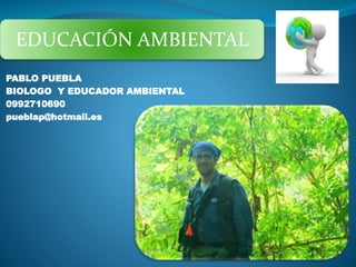 EDUCACIÓN AMBIENTAL 
PABLO PUEBLA 
BIOLOGO Y EDUCADOR AMBIENTAL 
0992710690 
pueblap@hotmail.es 
 