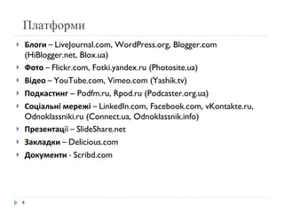 Платформи Блоги  –  LiveJournal.com, WordPress.org, Blogger.com (HiBlogger.net, Blox.ua) Фото  –  Flickr.com, Fotki.yandex.ru (Photosite.ua) Відео  –  YouTube.com, Vimeo.com (Yashik.tv) Подкастинг  – Podfm.ru, Rpod.ru (Podcaster.org.ua) Соціальні мережі  –  LinkedIn.com, Facebook.com, vKontakte.ru, Odnoklassniki.ru (Connect.ua, Odnoklassnik.info) Презентац ії –  ݺߣShare.net Закладки  –  Delicious.com Документи  -  Scribd.com 
