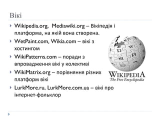 Вікі Wikipedia.org,  Mediawiki.org –  Вікіпедія і платформа, на якій вона створена.  WetPaint.com ,  Wikia.com –  в ікі з хостингом WikiPatterns.com –  поради з впровадження в ікі у колективі WikiMatrix.org –  порівняння різних платформ вікі LurkMore.ru, LurkMore.com.ua –  в ікі про інтернет-фольклор 