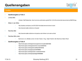 Quellenangaben
Quellen

    Quellenangabe zu Folie 3

    Linkes Bild:
                      Urheber: Ralf Roletschek, http://commons.wikimedia.org/wiki/File:12-03-20-archenhold-oberschule-by-RalfR-06.jpg

    Bilder in der Mitte:
                      http://ipadkas.wordpress.com/2012/05/10/mobiles-lernen-kirchen-in-koln/

                      http://www.lernzellen.de/lernen-mit-ipads/

    Rechtes Bild
                      http://www.lernzellen.de/lernen-mit-ipads-an-der-freiherr-vom-stein-schule/

    Rechtes Bild unten
                      Buchcover von „Mobiles Lernen mit dem Handy“, Hrsg.: Katja Friedrich, Ben Bachmair, Maren Risch

    Quellenangabe zu Folie 8
                      https://itunes.apple.com/de/app/erinnerungsorte-fur-die-opfer/id535073862

                      https://itunes.apple.com/de/app/die-berliner-mauer/id453037843

                      https://itunes.apple.com/de/app/die-waldfibel/id453746100

                      https://itunes.apple.com/app/geoquest/id578569861

                      https://itunes.apple.com/de/app/mister-x-mobile/id373751016

                      https://itunes.apple.com/de/app/spitzeljagd/id558469004




17.04.13                                                Educamp Hamburg 2013                                                        10
 