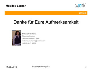 Mobiles Lernen

                                                  Danke


      Danke für Eure Aufmerksamkeit

             Melanie Unbekannt
             Marketing Director
             Twoonix Software GmbH
             melanie.unbekannt@twoonix.com
             +49-30-88-71-46-71




14.08.2012                 Educamp Hamburg 2013      11
 