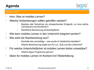 Agenda
Mobiles Lernen

    Intro: Was ist mobiles Lernen?
    Welche Vorbereitungen sollten getroffen werden?
                Besitzen alle Teilnehmer ein entspechendes Endgerät, um eine solche
                 Lernsequenz durchzuführen?
                Rechtliche Absicherung (Aufsichtspflicht)
    Wie kann mobiles Lernen in den Unterricht integriert werden?
    Wie sieht die Nachbereitung aus?
                Kontrolle des Lernerfolgs – was wurde im Gedächtnis behalten?
                Welche Bereicherung ergibt sich für LuL, SuS und den Unterricht?
    Für welche Unterrichtsfächer ist mobiles Lernen bisher umsetzbar?
                Welche Apps/ Programme gibt es?
    Ideen für mobiles Lernen im Kontext Uni/ Weiterbildung



17.04.13                           Educamp Hamburg 2013                             2
 