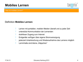 Mobiles Lernen
Was ist mobiles Lernen?




Definition Mobiles Lernen:

                Lernen mit portablen, mobilen Medien überall und zu jeder Zeit
                unterstützt Kommunikation der Lernenden
                drahtloser Zugang zum Internet
                Endgeräte verfügen über eigene Stromversorgung
                jederzeit Unterbrechung und Wiederaufnahme des Lernens möglich
                Lerninhalte sind kleine „Häppchen“




17.04.13                           Educamp Hamburg 2013                           4
 