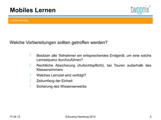 Mobiles Lernen
Vorbereitung




Welche Vorbereitungen sollten getroffen werden?

                  Besitzen alle Teilnehmer ein entsprechendes Endgerät, um eine solche
                   Lernsequenz durchzuführen?
                  Rechtliche Absicherung (Aufsichtspflicht), bei Touren außerhalb des
                   Klassenzimmers
                  Welches Lernziel wird verfolgt?
                  Zeitumfang der Einheit
                  Sicherung des Wissenserwerbs




17.04.13                             Educamp Hamburg 2013                             5
 
