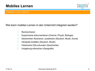 Mobiles Lernen
Integration in den Unterricht




Wie kann mobiles Lernen in den Unterricht integriert werden?

                  Recherchieren
                  Experimente dokumentieren (Chemie, Physik, Biologie)
                  Geschichten illustrieren, ausdenken (Deutsch, Musik, Kunst)
                  Hörspiele erstellen (Deutsch, Musik)
                  Historische Orte erkunden (Geschichte)
                  Umgebung erforschen (Geografie)




17.04.13                             Educamp Hamburg 2013                        6
 