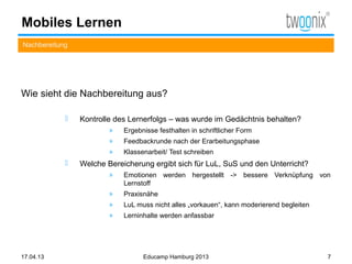 Mobiles Lernen
Nachbereitung




Wie sieht die Nachbereitung aus?

               Kontrolle des Lernerfolgs – was wurde im Gedächtnis behalten?
                        »   Ergebnisse festhalten in schriftlicher Form
                        »   Feedbackrunde nach der Erarbeitungsphase
                        »   Klassenarbeit/ Test schreiben
               Welche Bereicherung ergibt sich für LuL, SuS und den Unterricht?
                        »   Emotionen werden hergestellt -> bessere Verknüpfung von
                            Lernstoff
                        »   Praxisnähe
                        »   LuL muss nicht alles „vorkauen“, kann moderierend begleiten
                        »   Lerninhalte werden anfassbar




17.04.13                          Educamp Hamburg 2013                                    7
 
