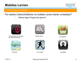 Mobiles Lernen
In welchen Fächern umsetzbar?

Für welche Unterrichtsfächer ist mobiles Lernen bisher umsetzbar?
                       Welche Apps/ Programme gibt es?




     Erinnerungsorte für die Opfer         Berliner Mauer
                                                               Die Waldfibel
     des Nationalsozialismus




           GeoQuest                          Mr. X Mobile        Spitzeljagd




17.04.13                                Educamp Hamburg 2013                   8
 