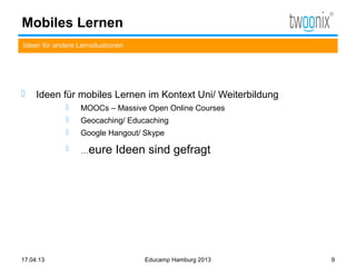 Mobiles Lernen
Ideen für andere Lernsituationen




    Ideen für mobiles Lernen im Kontext Uni/ Weiterbildung
                 MOOCs – Massive Open Online Courses
                 Geocaching/ Educaching
                 Google Hangout/ Skype
                 …eure      Ideen sind gefragt




17.04.13                           Educamp Hamburg 2013       9
 