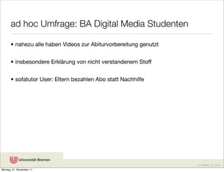 ad hoc Umfrage: BA Digital Media Studenten

      • nahezu alle haben Videos zur Abiturvorbereitung genutzt


      • insbesondere Erklärung von nicht verstandenem Stoff


      • sofatutor User: Eltern bezahlen Abo statt Nachhilfe




                                                                  cc Karsten D. Wolf
Montag, 21. November 11
 