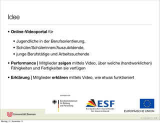 Idee

      • Online-Videoportal für

            • Jugendliche in der Berufsorientierung,
            • Schüler/Schülerinnen/Auszubildende,
            • junge Berufstätige und Arbeitssuchende

      • Performance | Mitglieder zeigen mittels Video, über welche (handwerklichen)
        Fähigkeiten und Fertigkeiten sie verfügen

      • Erklärung | Mitglieder erklären mittels Video, wie etwas funktioniert




                                                                                cc Karsten D. Wolf
Montag, 21. November 11
 