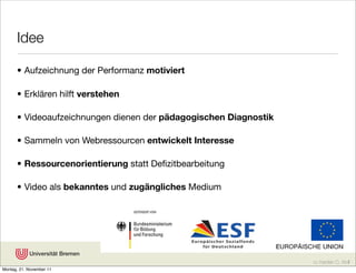 Idee

      • Aufzeichnung der Performanz motiviert

      • Erklären hilft verstehen

      • Videoaufzeichnungen dienen der pädagogischen Diagnostik

      • Sammeln von Webressourcen entwickelt Interesse

      • Ressourcenorientierung statt Deﬁzitbearbeitung

      • Video als bekanntes und zugängliches Medium




                                                                  cc Karsten D. Wolf
Montag, 21. November 11
 