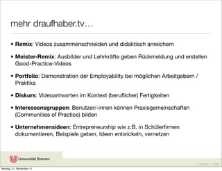 mehr draufhaber.tv…

      • Remix: Videos zusammenschneiden und didaktisch anreichern

      • Meister-Remix: Ausbilder und Lehrkräfte geben Rückmeldung und erstellen
        Good-Practice-Videos

      • Portfolio: Demonstration der Employability bei möglichen Arbeitgebern /
        Praktika

      • Diskurs: Videoantworten im Kontext (beruﬂicher) Fertigkeiten

      • Interessensgruppen: Benutzer/-innen können Praxisgemeinschaften
        (Communities of Practice) bilden

      • Unternehmensideen: Entrepreneurship wie z.B. in Schülerﬁrmen
        dokumentieren, Beispiele geben, Ideen entwickeln, vernetzen




                                                                             cc Karsten D. Wolf
Montag, 21. November 11
 