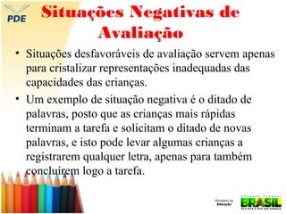 Situações Negativas de
Avaliação
• Situações desfavoráveis de avaliação servem apenas
para cristalizar representações inadequadas das
capacidades das crianças.
• Um exemplo de situação negativa é o ditado de
palavras, posto que as crianças mais rápidas
terminam a tarefa e solicitam o ditado de novas
palavras, e isto pode levar algumas crianças a
registrarem qualquer letra, apenas para também
concluírem logo a tarefa.

 