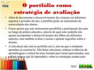 O portfólio como
estratégia de avaliação
• Além de documentar o desenvolvimento das crianças em diferentes
aspectos e períodos do ano, o portfólio pode ser instrumento de
autoavaliação dos alunos.
• Ferraz aponta que este instrumento possibilita a participação dos pais
ao longo da prática educativa, através do qual estes poderão não
apenas acompanhar o desenvolvimento dos filhos em diferentes
aspectos, mas também avaliar o ensino e apontar sugestões sobre o
mesmo.
• A relevância não está no portfolio em si, mas no que o estudante
aprendeu ao construí-lo. Não basta selecionar, ordenar evidências de
aprendizagens e colocá-las num formato para serem apresentadas, mas
refletir sobre o que foi aprendido e sobre as estratégias usadas para
aprender

 