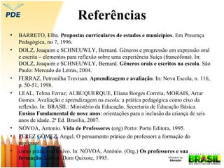 Referências
•
•

•
•

•
•
•

BARRETO, Elba. Propostas curriculares de estados e municípios. Em Presença
Pedagógica, no 7, 1996.
DOLZ, Joaquim e SCHNEUWLY, Bernard. Gêneros e progressão em expressão oral
e escrita – elementos para reflexão sobre uma experiência Suíça (francófona). In:
DOLZ, Joaquim e SCHNEUWLY, Bernard. Gêneros orais e escritos na escola. São
Paulo: Mercado de Letras, 2004.
FERRAZ, Petronilha Trevisan. Aprendizagem e avaliação. In: Nova Escola, n. 116,
p. 50-51, 1998.
LEAL, Telma Ferraz; ALBUQUERQUE, Eliana Borges Correia; MORAIS, Artur
Gomes. Avaliação e aprendizagem na escola: a prática pedagógica como eixo da
reflexão. In: BRASIL: Ministério da Educação, Secretaria de Educação Básica.
Ensino Fundamental de nove anos: orientações para a inclusão da criança de seis
anos de idade. 2ª Ed. Brasília, 2007.
NÓVOA, Antonio. Vida de Professores (org) Porto: Porto Editora, 1995.
PEREZ GÓMEZ, Angel. O pensamento prático do professor: a formação do
professor
como prático reflexivo. In: NÓVOA, António. (Org.) Os professores e sua
formação. Lisboa: Dom Quixote, 1995.

 